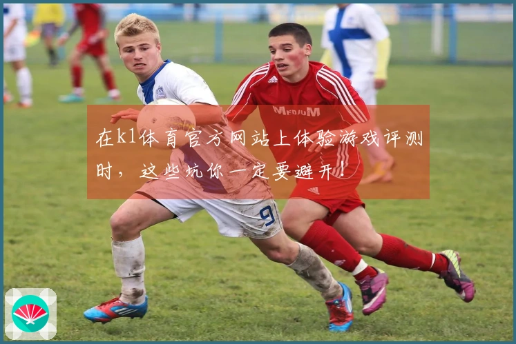 在k1体育官方网站上体验游戏评测时，这些坑你一定要避开！