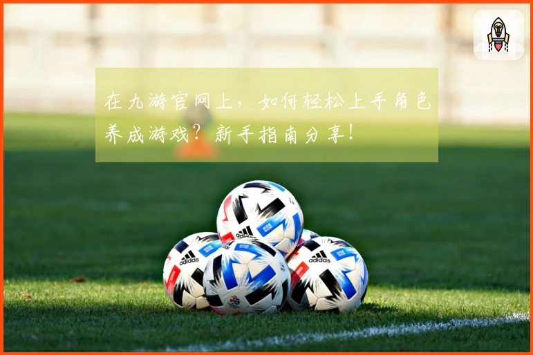 在九游官网上，如何轻松上手角色养成游戏？新手指南分享！