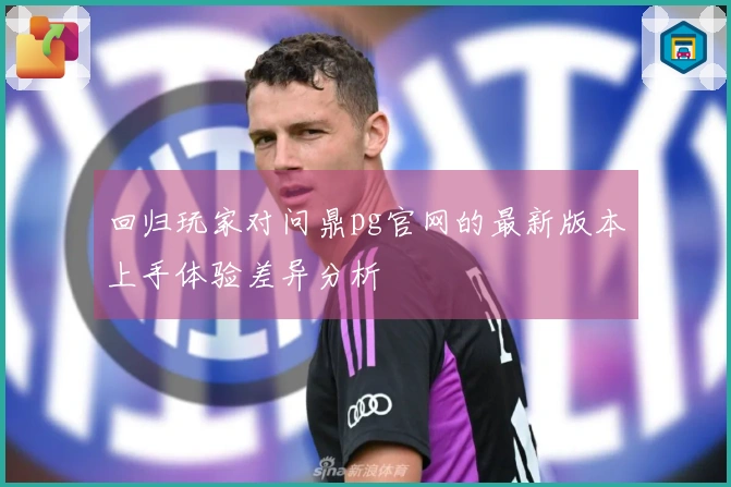 回归玩家对问鼎pg官网的最新版本上手体验差异分析
