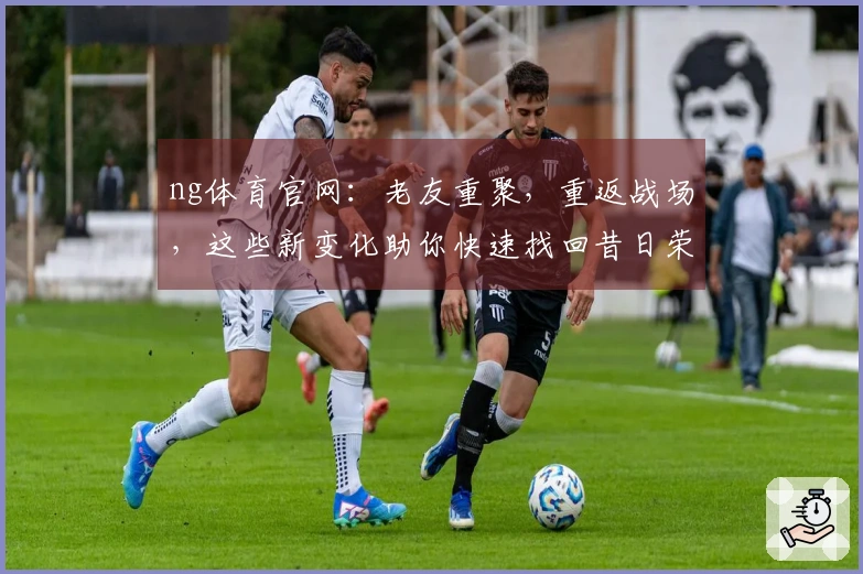 ng体育官网：老友重聚，重返战场，这些新变化助你快速找回昔日荣光！