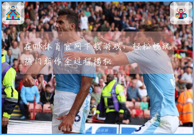 在mk体育官网下载游戏，轻松畅玩热门新作全过程揭秘
