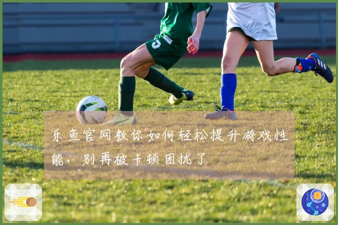 乐鱼官网教你如何轻松提升游戏性能，别再被卡顿困扰了