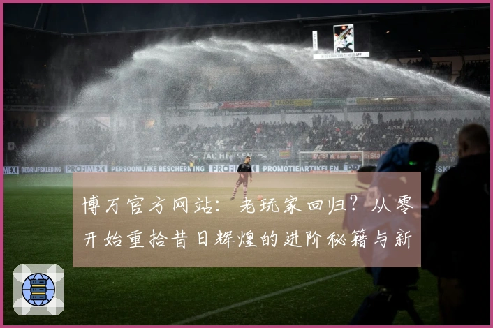 博万官方网站：老玩家回归？从零开始重拾昔日辉煌的进阶秘籍与新版体验差异