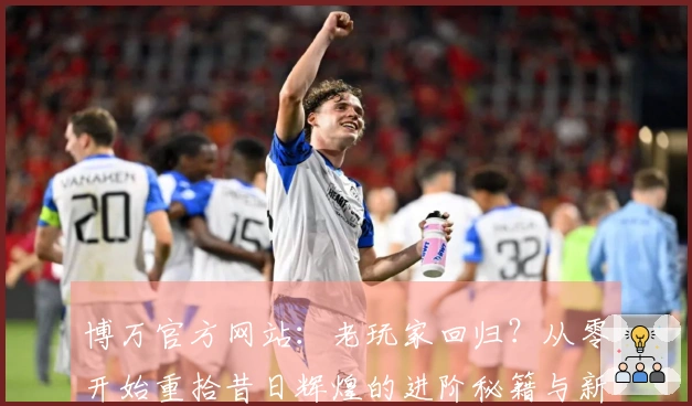 博万官方网站：老玩家回归？从零开始重拾昔日辉煌的进阶秘籍与新版体验差异