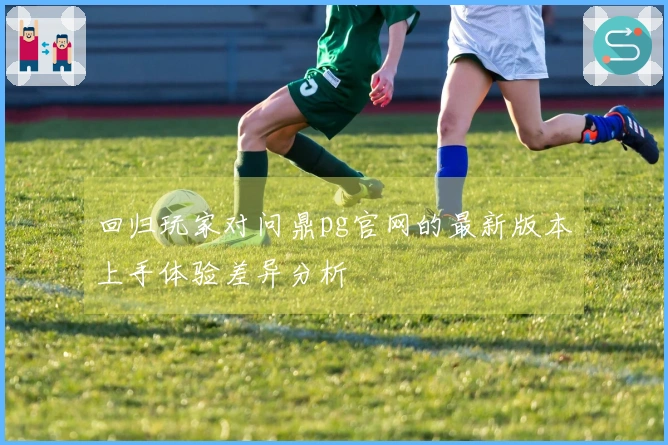 回归玩家对问鼎pg官网的最新版本上手体验差异分析