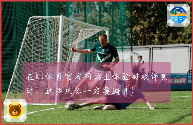 在k1体育官方网站上体验游戏评测时，这些坑你一定要避开！