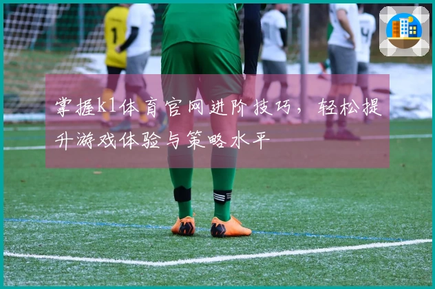 掌握k1体育官网进阶技巧，轻松提升游戏体验与策略水平